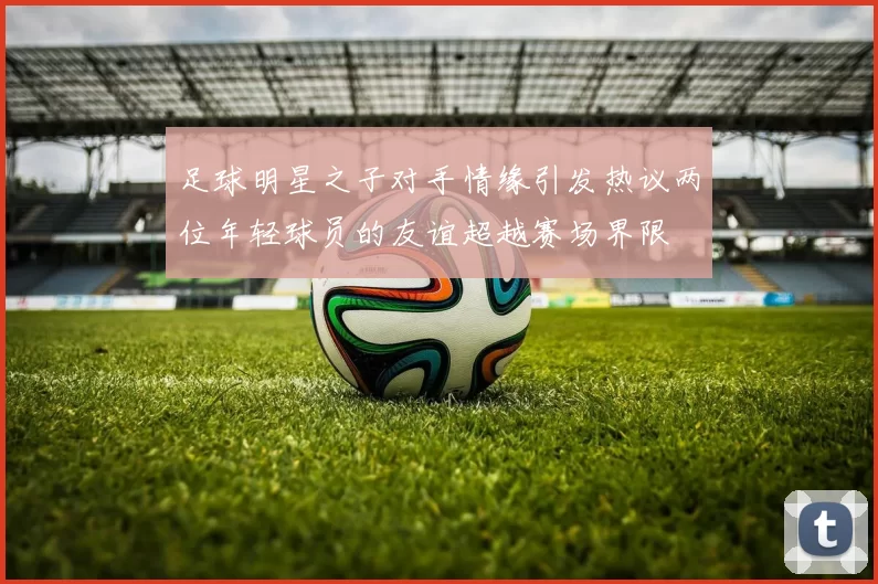 足球明星之子对手情缘引发热议两位年轻球员的友谊超越赛场界限