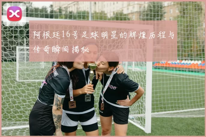 阿根廷16号足球明星的辉煌历程与传奇瞬间揭秘