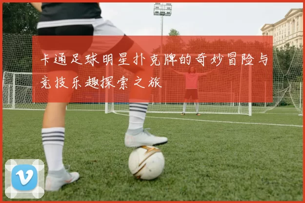 卡通足球明星扑克牌的奇妙冒险与竞技乐趣探索之旅
