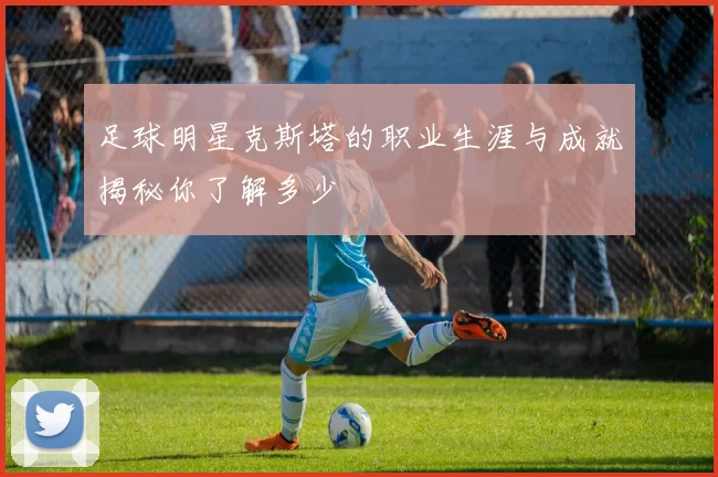 足球明星克斯塔的职业生涯与成就揭秘你了解多少