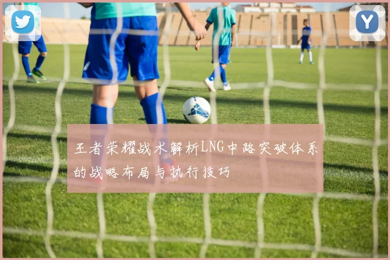 王者荣耀战术解析LNG中路突破体系的战略布局与执行技巧
