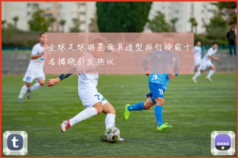 全球足球明星面具造型排行榜前十名揭晓引发热议
