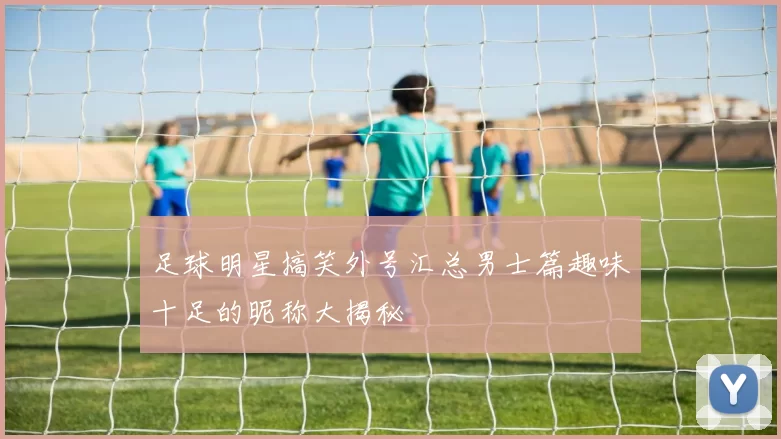 足球明星搞笑外号汇总男士篇趣味十足的昵称大揭秘